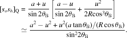 [\eqalign{{[{s_o}{s_h}]_{\rm{Q}}} &= {{a + u} \over {\sin 2\theta _{\rm B}}}\left[{{a - u} \over {\sin 2\theta _{\rm B}}} + {{{u^2}} \over {2R{{\cos }^3}\theta _{\rm B}}}\right]\cr& \simeq{{{a^2} - {u^2} + {u^2}({{a\tan \theta _{\rm B}})/({R\cos \theta _{\rm B}})}} \over {{{\sin }^2}2\theta _{\rm B}}}.}]