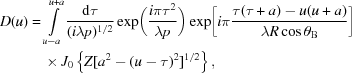 [\eqalign{ D(u) &= \int\limits_{u - a}^{u + a} {{{{\rm d}\tau } \over {({i\lambda p})^{1/2} }}} \exp \biggl ({{i\pi {\tau ^2}} \over {\lambda p}}\biggr) \exp \biggl [i\pi {{\tau (\tau + a) - u(u + a)} \over {\lambda R\cos \theta_{\rm B}}}\biggr]\cr&\quad\times {J_0}\left\{Z [{{a^2} - {{(u - \tau)}^2}}]^{1/2} \right\},}]