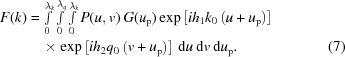 [\eqalignno{ F(k) & = \textstyle\int \limits_{0}^{{\lambda }_{k}}\int \limits_{0}^{{\lambda }_{q}}\int \limits_{0}^{{\lambda }_{k}}P(u, v)\,G({u}_{\rm p}) \exp\left[{i{h}_{1}{k}_{0}\left(u+{u}_{\rm p}\right)}\right] \cr & \quad \times \exp\left[{i{h}_{2}{q}_{0}\left(v+{u}_{\rm p}\right)}\right] \,{\rm d}u\,{\rm d}v\,{\rm d}{u}_{\rm p}. & (7)}]