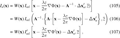 [\eqalignno { I_{n}({\bf x}) & = W({\bf x})\,I_{\rm {ref}}\left[{\bf x}-{{\lambda z} \over {2\pi}}\nabla\Phi({\bf x})-{\bf A}^{{-1}}\cdot\Delta{\bf x}_{n}^{{\prime}},{\overline z})\right] & (105) \cr & = W({\bf x})\,I_{\rm {ref}}\left({\bf A}^{{-1}}\!\cdot\!\left\{{\bf A}\!\cdot\!\left[{\bf x}-{{\lambda z} \over {2\pi}}\nabla\Phi({\bf x})\right]-\Delta{\bf x}_{n}^{{\prime}}\right\},{\overline z}\right) & (106)\cr & = W({\bf x})\,I_{\rm {ref}}^{{\prime}}\left[{\bf x}-{{\lambda z} \over {2\pi}}\nabla\Phi^{{\prime}}({\bf x})-\Delta{\bf x}_{n}^{{\prime}},{\overline z}\right],&(107)}]