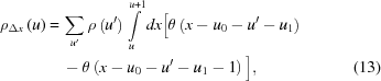 [\eqalignno{{\rho _{\Delta x}}\left(u \right) =\, & \sum \limits_{{u^\prime}}^{} \rho \left({{u^\prime}} \right) \int \limits_u^{u + 1} dx \big[\theta \left({x - {u_0} - {u^\prime} - {u_1}} \right) \cr & - \theta \left({x - {u_0} - {u^\prime} - {u_1} - 1} \right) \big], &(13)}]