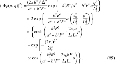 [\eqalignno{\langle|\Phi_P(p,q)|^2\rangle=&{}{{(2\pi{R}^2)^2\Delta^2}\over{a^2+b^2F^2}}\exp\left\{-{k_1^2R^2}/{a^2+b^2F^2}a{{q^2}\over{L_2^2}}\right\}\cr&{\times}\,2\exp\left\{-{{k_1^2R^2}\over{a^2+b^2F^2}}a\left({{x_0^2}\over{L_1^2}}+{{p^2}\over{L_2^2}}\right)\right\}\cr&{\times}\left\{\cosh\left({{k_1^2R^2}\over{a^2+b^2F^2}}\cdot{{2x_0a}\over{L_1L_2}}p\right)\right.\cr&\left.+\exp\left[-{{(2x_0)^2}\over{2l_v^2}}\right]\right.\cr&\left.{\times}\cos\left({{k_1^2R^2}\over{a^2+b^2F^2}}{{2x_0bF}\over{L_1L_2}}p\right)\right\}.&(69)}]