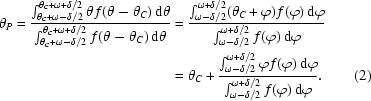 [\eqalignno{\theta _{P} = {{\int _{\theta _{C}+\omega -\delta /2}^{\theta _{C}+\omega +\delta /2}\theta \,f(\theta -\theta _{C})\,{\rm d}\theta }\over{\int _{\theta _{C}+\omega -\delta /2}^{\theta _{C}+\omega +\delta /2}\,f(\theta -\theta _{C})\,{\rm d}\theta }} & = {{\int _{\omega -\delta /2}^{\omega +\delta /2}(\theta _{C}+\varphi)\,f(\varphi)\,{\rm d}\varphi }\over{\int _{\omega -\delta /2}^{\omega +\delta /2}\,f(\varphi)\,{\rm d}\varphi }}\cr& = \theta _{C}+{{\int _{\omega -\delta /2}^{\omega +\delta /2}\varphi \,f(\varphi)\,{\rm d}\varphi }\over{\int _{\omega -\delta /2}^{\omega +\delta /2}\,f(\varphi)\,{\rm d}\varphi }}.&(2)}]