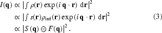 [\eqalign{I({\bf{q}})&\propto\left|\textstyle\int\rho({\bf{r}}) \exp\left(i\,{\bf{q}}\cdot{\bf{r}}\right)\,{\rm{d}}{\bf{r}}\right|^2\cr&\propto\left|\textstyle\int{s({\bf{r}})}\rho_{\rm{inf}}({\bf{r}})\exp\left(i\,{\bf{q}}\cdot{\bf{r}}\right)\,{\rm{d}}{\bf{r}}\right|^2\cr&\propto\left|S\left({\bf{q}})\otimes{F({\bf{q}}}\right)\right|^2.}\eqno(3)]