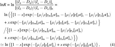 [\eqalignno{\ln &R = \ln{{[(I_{\rm d}-D_{\rm d})/(I_{\rm u}-D_{\rm u})]_{\rm s}} \over {[(I_{\rm d}-D_{\rm d})/(I_{\rm u}-D_{\rm u})]_{\rm b}}}=\cr&\ln \Big( \Big\{[1-x] \exp\left(-[\mu/\rho]_{\rm Fm} [\rho t]_{\rm m}-[\mu/\rho]_{\rm F} [\rho t]_{\rm s}-[\mu/\rho]_{\rm Fa}[\rho t]_{\rm a}\right) \cr& + x\exp\left(-[\mu/\rho]_{\rm Hm} [\rho t]_{\rm m}-[\mu/\rho]_{\rm H} [\rho t]_{\rm s}-[\mu/\rho]_{\rm Ha}[\rho t]_{\rm a}\right)\Big\} \cr& \Big/ \Big\{ [1-x] \exp\left(-[\mu/\rho]_{\rm Fm} [\rho t]_{\rm m}-[\mu/\rho]_{\rm Fa}[\rho t]_{\rm a}\right) \cr& + x\exp\left(-[\mu/\rho]_{\rm Hm} [\rho t]_{\rm m}-[\mu/\rho]_{\rm Ha}[\rho t]_{\rm a}\right) \Big\} \Big) \cr&\!\!\!\!\!\!\simeq \ln\left\{[1-x] \exp\left(-[\mu/\rho]_{\rm F} [\rho t]_{\rm s}\right) + x\exp\left(-[\mu/\rho]_{\rm H} [\rho t]_{\rm s}\right)\right\},&(4)}]