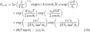 [\eqalignno{E_{h\,{\rm{obj}}}\simeq{}& 2a\left({{2}\over{T{\Lambda_r}}}\right)^{1/2} \exp(i\pi/4) \cot\theta_0\,\tilde S(\,y) \exp\left( {{ i\pi{T}} \over { \Lambda_r}}\right) \cr& \times \exp\left({{{ik{\chi_{0r}}T} \over {2\cos\theta_0}}}\right) \exp\left({-{{{\mu_d}(0)T} \over {2\cos\theta_0}}}\right) \cr& \times\exp\left({-{{i\pi{x^2}} \over {2T{\Lambda_r}\tan^2\theta_0}}}\right) \exp\left({-{{\pi{x^2}\eta} \over {2T{\Lambda_r}\tan^2\theta_0}}}\right) \cr& \times H(T\tan\theta_0-|x|)/4,&(10)}]
