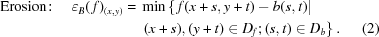 [\eqalignno{{\rm{Erosion}}\!:\quad\varepsilon_B(\,f)_{(x,y)}={}&\min\left\{\,f(x+s,y+t)-b(s,t) | \right.\cr& \left. (x+s),(y+t) \in D_f\semi (s,t) \in D_b\right\}.&(2)}]