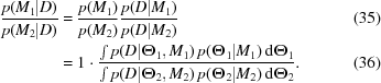 [\eqalignno{ {{p(M_1|D)}\over{p(M_2|D)}} & = {{p(M_1)}\over{p(M_2)}} {{p(D|M_1)}\over{p(D|M_2)}} &(35)\cr & = 1 \cdot {{\textstyle\int p(D|\boldTheta_1,M_1)\,p(\boldTheta_1|M_1)\,{\rm{d}}\boldTheta_1}\over{\textstyle\int p(D|\boldTheta_2,M_2)\,p(\boldTheta_2|M_2)\,{\rm{d}}\boldTheta_2}}.&(36)}]