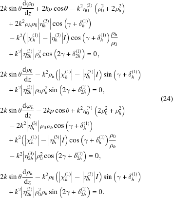 [\eqalign{ & 2k\sin {\rm{\theta }}{{ {\rm{d}} {{\rm{\varphi }}_0}} \over {{\rm{d}}z}} + 2kp\cos {\rm{\theta }} - {k^2}{\rm{\eta }}_0^{(3)}\left({{\rm{\rho}}_0^2 + 2{\rm{\rho }}_h^2} \right) \cr& \quad+ 2{k^2}{{\rm{\rho }}_h}{{\rm{\rho }}_0}\big| {{\rm{\eta }}_h^{(3)}} \big|\cos\big(\gamma + {\rm{\delta }}_h^{(1)}\big) \cr& \quad-{k^2}\big(\big| {{\rm{\chi }}_h^{(1)}} \big| - \big| {{\rm{\eta }}_h^{(3)}} \big|I\big)\cos\big({\rm{\gamma }} + {\rm{\delta }}_h^{(1)}\big){{{{\rm{\rho }}_h}} \over {{{\rm{\rho }}_0}}} \cr& \quad+ {k^2}\big| {{\rm{\eta }}_{2h}^{(3)}} \big|{\rm{\rho }}_h^2\cos\big(2{\rm{\gamma }} + {\rm{\delta }}_{2h}^{(1)}\big) = 0_{\vphantom{\Big|}}, \cr& 2k\sin {\rm{\theta }}{{{\rm{d}}{{\rm{\rho }}_0}} \over {{\rm{d}}z}} - {k^2}{{\rm{\rho }}_h}\big(\big| {{\rm{\chi }}_h^{(1)}} \big| - \big| {{\rm{\eta }}_h^{(3)}} \big|I\big)\sin\big({\rm{\gamma }} + {\rm{\delta }}_h^{(1)}\big) \cr& \quad+ {k^2}\big| {{\rm{\eta }}_{2h}^{(3)}} \big|{{\rm{\rho }}_0}{\rm{\rho }}_h^2\sin \big(2{\rm{\gamma}} + {\rm{\delta }}_{2h}^{(1)}\big) = 0_{\vphantom{\Big|}}, \cr& 2k\sin {\rm{\theta }}{{{\rm{d}}{{\rm{\varphi }}_h}} \over {{\rm{d}}z}} - 2kp\cos {\rm{\theta }} + {k^2}{\rm{\eta }}_0^{(3)}\left({2{{\rm{\rho}}}_0^2 + {{\rm{\rho}}}_h^2} \right) \cr& \quad- 2{k^2}\big| {{\rm{\eta }}_h^{(3)}} \big|{{\rm{\rho }}_0}{{\rm{\rho }}_h}\cos\big({\rm{\gamma }} + {\rm{\delta }}_h^{(1)}\big) \cr& \quad+{k^2}\big(\big| {{\rm{\chi }}_h^{(1)}} \big| - \big| {{\rm{\eta }}_h^{(3)}} \big|I\big)\cos\big({\rm{\gamma }} + {\rm{\delta }}_h^{(1)}\big){{{{\rm{\rho }}_0}} \over {{{\rm{\rho }}_h}}} \cr& \quad- {k^2}\big| {{\rm{\eta }}_{2h}^{(3)}} \big|{\rm{\rho }}_0^2\cos\big(2{\rm{\gamma }} + {\rm{\delta }}_{2h}^{(1)}\big) = 0_{\vphantom{\Big|}}, \cr& 2k\sin {\rm{\theta }}{{{\rm{d}}{{\rm{\rho }}_h}} \over {{\rm{d}}z}} - {k^2}{{\rm{\rho }}_0}\big(\big| {{\rm{\chi }}_h^{(1)}} \big| - \big| {{\rm{\eta }}_h^{(3)}} \big|I\big)\sin\big({\rm{\gamma }} + {\rm{\delta }}_h^{(1)}\big) \cr& \quad+ {k^2}\big| {{\rm{\eta }}_{2h}^{(3)}} \big|{\rm{\rho }}_0^2{{\rm{\rho }}_h}\sin \big(2{\rm{\gamma }} + {\rm{\delta }}_{2h}^{(1)}\big) = 0. \cr} \eqno(24)]