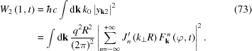[\eqalignno{ W_{{2}}\left(1,t\right) & = \hbar c\int {\rm{d}}{\bf k}\,k_{{0}}\left|y_{{{\bf k}2}}\right|^{{2}} &(73) \cr & = \int {\rm{d}}{\bf k}\, {{q^{{2}}R^{{2}}} \over {\left(2\pi\right)^{{2}}}}\left|\sum _{{n = -\infty}}^{{+\infty}}J_{{n}}^{{\prime}}\left(k_{{\perp}}R\right)F_{{{\bf k}}}^{\,{n}}\left(\varphi,t\right)\right|^{{2}}.}]