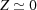 [Z\simeq 0]