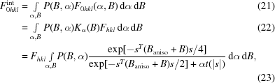[\eqalignno {F_{0hkl}^{\rm int} & = \textstyle \int \limits_{\alpha, B} P(B,\alpha) F_{0hkl}(\alpha,B)\,{\rm d}\alpha\,{\rm d}B & (21) \cr & = \textstyle \int \limits_{\alpha, B} P(B,\alpha) K_{\alpha}(B) F_{hkl} \,{\rm d}\alpha\,{\rm d}B & (22) \cr & = F_{hkl} {\textstyle \int \limits_{\alpha, B}} P(B,\alpha) {{\exp[-s^T(B_{\rm aniso} + B) s/4]}\over {\exp[-s^T(B_{\rm aniso} + B) s/2]+\alpha t(|s|)}}\,{\rm d}\alpha\,{\rm d}B, \cr && (23)}]