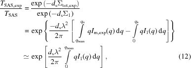 [\eqalignno{ {{T_{\rm SAS,exp}} \over {T_{\rm SAS}}} = & \, {{\exp \left ( - d_{\rm s} \Sigma _{\rm tot,exp} \right )} \over {\exp \left ( - d_{\rm s} \Sigma _1 \right )}} \cr = & \, \exp \left \{ {{ - d_{\rm s} \lambda ^2} \over {2\pi}} \left [ \,\, \int\limits_{q_{\rm beam}}^{q_{\rm u}} q I_{\rm m,exp} (q) \, {\rm d}q - \int\limits_0^{q_{\rm u}} q I_1 (q) \, {\rm d}q \right ] \right \} \cr \simeq & \, \exp \left [ {{d_{\rm s} \lambda ^2} \over {2\pi}} \int\limits_0^{q_{\rm beam}} q I_1 (q) \, {\rm d}q \right ] , &(12)}]