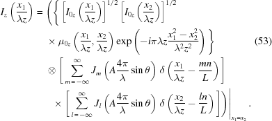 [\eqalignno{ {I_z}\left({{{x_1}}\over{\lambda{z}}}\right) = {}& \Bigg( \Bigg\{ \left[{{I_{0z}}\left({{{x_1}}\over{\lambda{z}}}\right)}\right]^{1/2} \left[{{I_{0z}}\left({{{x_2}}\over{\lambda{z}}}\right)}\right]^{1/2} \cr& \times {\mu_{0z}} \left({{{x_1}}\over{\lambda{z}}},{{{x_2}}\over{\lambda{z}}}\right) \exp\left(-i\pi\lambda{z}{{x_1^2-x_2^2}\over{\lambda^2z^2}}\right) \Bigg\} &(53) \cr& \otimes \Bigg[ \sum\limits_{m\,=\,-\infty}^\infty {J_m}\left(A{{4\pi}\over{\lambda}}\sin\theta\right) \, \delta\left({{x_1}\over{\lambda{z}}}-{{mn}\over{L}}\right) \Bigg] \cr& \,\,\left. \times \Bigg[ \sum\limits_{l\,=\,-\infty}^\infty {J_l}\left(A{{4\pi}\over{\lambda}}\sin\theta\right) \, \delta\left({{x_2}\over{\lambda{z}}}-{{ln}\over{L}}\right) \Bigg] \Bigg) \right|_{x_1=x_2}.}]