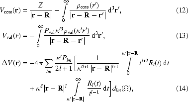 [\eqalignno{V_{\rm core} ({\bf r}) &= {Z \over {| {{\bf r} - {\bf R}} |}} - \int\limits_0^\infty {{{\rho _{\rm core} (r')} \over {| {{\bf r} - {\bf R} - {\bf r'}} |}}\,{\rm d}^3 {\bf r'}}, &(12)\cr V_{\rm val} (r) &= - \int\limits_0^\infty {{{P_{\rm val} \kappa ^{\prime 3} \rho _{\rm val} (\kappa 'r')} \over {| {{\bf r} - {\bf R} - {\bf r'}} |}}} \,{\rm d}^3 {\bf r'}, &(13)\cr\Delta V({\bf r}) &= - 4\pi \sum\limits_{lm} {{\kappa 'P_{lm} } \over {2l + 1}} \bigg [{1 \over {\kappa '^{l + 1} | {{\bf r} - {\bf R}} |{}^{l + 1} }}\int\limits_0^{\kappa ^\prime| {{\bf r} - {\bf R}} |} {t^{l + 2} R_l (t )\,{\rm d}t}\cr &\quad + \kappa ^{\prime l} | {{\bf r} - {\bf R}} |{}^l \int\limits_{\kappa ^\prime| {{\bf r} - {\bf R}} |}^\infty {{R_l (t )} \over {t^{l - 1} }}\,{\rm d}t \bigg]d_{lm} (\Omega),&(14)} ]