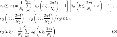 [\eqalignno { & {c_{ij}}\left ({\xi, \alpha } \right) = {1 \over {{N_\xi }}}\sum\limits_{l = 0}^{{N_\xi } - 1} {\left [{{{\tilde s}_Q}\left ({i\semi \xi, {{2\pi l} \over {{N_\xi }}}} \right) - 1} \right]\left [{{{\tilde s}_Q}\left ({j\semi \xi, {{2\pi l} \over {{N_\xi }}} + \alpha } \right) - 1} \right],} &\cr & {{\tilde s}_Q}\left ({i\semi \xi, {{2\pi l} \over {{N_\xi }}}} \right) = {s_Q}\left (i\semi \xi, {{2\pi l} \over {N_\xi }} \right) \big/ {{\overline s}_Q}\left ({i\semi \xi } \right),&\cr &{{\overline s}_Q}\left ({i\semi \xi } \right) = {1 \over {{N_\xi }}}\sum\limits_{l = 0}^{{N_\xi } - 1} {s_Q}\left (i\semi \xi, {{2\pi l} \over {N_\xi }} \right). &(6)\cr}]