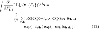 [\eqalignno { {\int \limits_{V}} {{\partial^{2}} \over {\partial F^{2}_{{\bf h},\parallel}}} &{\rm LL}[\rho({\bf x}, \{F_{\bf h} \})] {\rm d}^{3} {\bf x} = \cr &{{ 2} \over {V^{2}}} \textstyle \sum \limits_{{\bf h}^{\prime},{\bf k}^{\prime}} {\rm Re} [\exp(-i\varphi_{{\bf h}^{\prime}}) \exp(i\varphi_{{\bf k}^{\prime}}) b_{{\bf h}^{\prime}-{ \bf k}^{\prime}} \cr &\ \quad +\ \exp(- i\varphi_{{\bf h}^{\prime}}) \exp (-i\varphi_{{\bf k}^{\prime}}) b_{{\bf h}^{\prime}+{\bf k}^{\prime}}] , & (12)}]