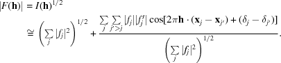[\eqalign {|F({\bf h})| & = I({\bf h})^{1/2} \cr &\cong \left (\textstyle \sum \limits_{j}|f_{j}|^{2} \right)^{1/2} + {{\textstyle \sum \limits_{j} \sum \limits_{j'\gt j}|f_{j}||f'_{j}|\cos[2 \pi{\bf h}\cdot ({\bf x}_{j} - {\bf x}_{j'}) + (\delta_{j} - \delta_{j'})]} \over {\left (\textstyle \sum \limits_{j}|f_{j}|^{2} \right)^{1/2}}}.}]