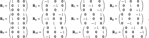 [\eqalign {{\bf R}_1 &= \left (\matrix { 1 & 0 & 0 \cr 0 & 1 & 0 \cr 0 & 0 & 1 }\right) \quad {\bf R}_2 = \left (\matrix { -1 & 0 & 0 \cr 0 & -1 & 0 \cr 0 & 0 & 1 }\right) \quad {\bf R}_3 = \left (\matrix { 1 & 0 & 0 \cr 0 & -1 & 0 \cr 0 & 0 & -1 }\right) \quad {\bf R}_4 = \left (\matrix { -1 & 0 & 0 \cr 0 & 1 & 0 \cr 0 & 0 & -1 }\right) \cr {\bf R}_5 & = \left (\matrix { 0 & 0 & 1 \cr 1 & 0 & 0\cr 0 & 1 & 0}\right) \quad {\bf R}_6 = \left (\matrix { 0 & 0 & -1 \cr -1 & 0 & 0 \cr 0 & 1 & 0 }\right) \quad {\bf R}_7 = \left (\matrix { 0 & 0 & 1 \cr -1 & 0 & 0 \cr 0 & -1 & 0 }\right) \quad {\bf R}_8 = \left (\matrix { 0 & 0 & -1 \cr 1 & 0 & 0 \cr 0 & -1 & 0 }\right) \cr {\bf R}_9 &= \left (\matrix { 0 & 1 & 0 \cr 0 & 0 & 1 \cr 1 & 0 & 0 }\right) \quad {\bf R}_{10} = \left (\matrix {0 & 1 & 0 \cr 0 & 0 & -1 \cr -1 & 0 & 0 }\right) \quad {\bf R}_{11} = \left (\matrix { 0 & -1 & 0 \cr 0 & 0 & 1 \cr -1 & 0 & 0 }\right) \quad {\bf R}_{12} = \left (\matrix { 0 & -1 & 0 \cr 0 & 0 & -1 \cr 1 & 0 & 0}\right)}.]