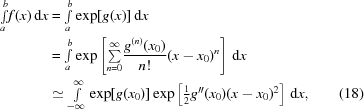 [\eqalignno {{\textstyle \int \limits_{a}^{b}} f(x)\,{\rm d}x & = {\textstyle \int \limits_{a}^{b}} \exp[g(x)]\,{\rm d}x \cr & = {\textstyle \int \limits_{a}^{b}}\exp \left[{\textstyle \sum \limits_{n=0}^{\infty}} {{g^{(n)}(x_{0})} \over {n!}} (x-x_{0})^{n} \right]\,{\rm d}x \cr & \simeq {\textstyle \int \limits_{-\infty}^{\infty}} \exp[g(x_{0})] \exp\left[\textstyle{{1} \over {2}}g^{\prime\prime}(x_{0})(x-x_{0})^{2}\right]\,{\rm d}x, & (18)}]