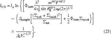 [\eqalignno{l_{h/b} =\hskip.2em& l_\mu \ln \Bigg\{\Bigg[ \Phi_{\rm instr}{ \lambda^{3} \over 4v_{0}^{2} } { m^{hkl}F^{\,hkl\,2} \over \sin \theta_{\rm B}^{hkl} 2u_{\theta} (2\pi)^{1/2}} \cr &\! - \bigg\{ \beta _{\rm sample} \bigg[{(\Sigma_{\rm coh} + \Sigma_{\rm incoh} ) ^{2} \over \Sigma _{\rm tot} }\bigg] + {1\over 2} \Phi _{\rm instr} \Sigma _{\rm incoh} \bigg\}\Bigg]\cr &\!\times{1\over \beta_{0} V_{\rm v}^{-1/3} } \Bigg\} .& \hfill\llap{(25)}}]