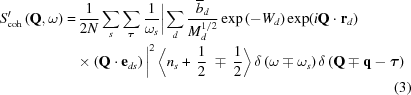 [\eqalignno { S{^\prime_{\rm coh}}\left({{\bf{Q}},\omega } \right) = &\, {{1}\over{2N}} \sum\limits_s \sum\limits_\boldtau {{1}\over {\omega _s}} \bigg| \sum\limits_d {{{\overline b}_d} \over {{M_d^{1/2}}}} \exp \left(-{W_d}\right) \exp (i{\bf Q} \cdot {\bf r}_d) \cr & \times \left ({\bf Q} \cdot {\bf e}_{ds} \right) \bigg| ^2 \left\langle {{n_s} + \,{1 \over 2}\,\, \mp \,{1 \over 2}} \right\rangle \delta \left({\omega \mp {\omega _s}} \right)\delta \left({{\bf{Q}} \mp {\bf{q}} - {\boldtau }} \right) \cr && (3)}]