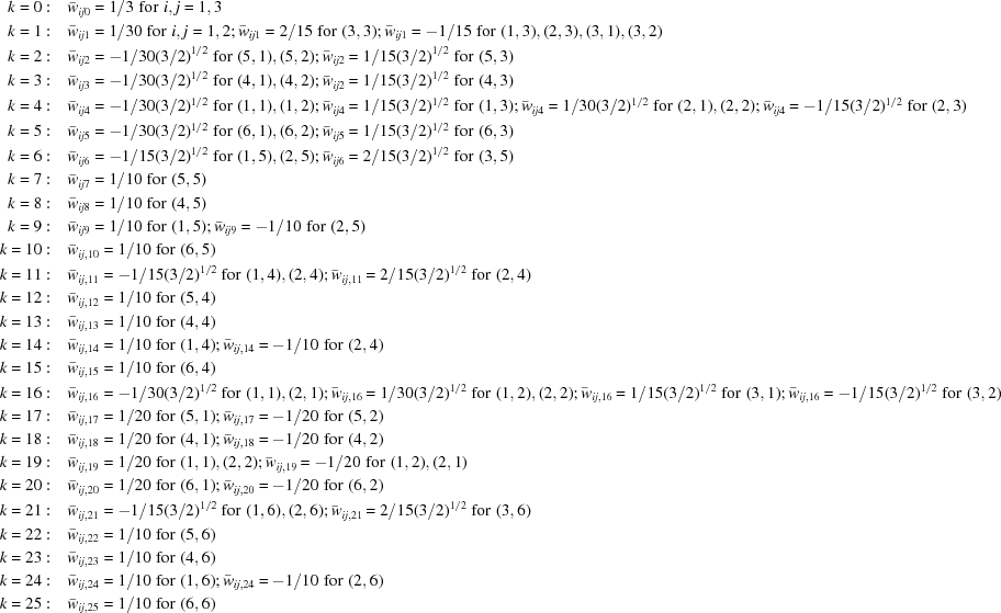 [\eqalign{k = 0: & \quad {\bar w_{ij0}} = 1/3\,\,{\rm{for}}\,\,i,j = 1,3 \cr k = 1:&\quad {{\bar w}_{ij1}} = 1/30\,\,{\rm{ for }}\,\,i,j = 1,2\semi {{\bar w}_{ij1}} = 2/15\,\,{\rm{ for }}\,\,(3,3) \semi{{\bar w}_{ij1}} = - 1/15\,\,{\rm{ for }}\,\,(1,3),(2,3),(3,1),(3,2) \cr k = 2:&\quad {{\bar w}_{ij2}} = - 1/30{(3/2)^{1/2}}\,\,{\rm{ for }}\,\,(5,1),(5,2)\semi{{\bar w}_{ij2}} = 1/15{(3/2)^{1/2}}\,\,{\rm{ for }}\,\,(5,3) \cr k = 3:&\quad{{\bar w}_{ij3}} = - 1/30{(3/2)^{1/2}}\,\,{\rm{ for }}\,\,(4,1),(4,2)\semi{{\bar w}_{ij2}} = 1/15{(3/2)^{1/2}}\,\,{\rm{ for }}\,\,(4,3) \cr k = 4:&\quad{{\bar w}_{ij4}} = - 1/30{(3/2)^{1/2}}\,\,{\rm{ for }}\,\,(1,1),(1,2)\semi{{\bar w}_{ij4}} = 1/15{(3/2)^{1/2}}\,\,{\rm{ for }}\,\,(1,3) \semi {{\bar w}_{ij4}} = 1/30{(3/2)^{1/2}}\,\,{\rm{ for }}\,\,(2,1),(2,2)\semi{{\bar w}_{ij4}} = - 1/15{(3/2)^{1/2}}\,\,{\rm{ for }}\,\,(2,3) \cr k = 5:&\quad{{\bar w}_{ij5}} = - 1/30{(3/2)^{1/2}}\,\,{\rm{ for }}\,\,(6,1),(6,2)\semi{{\bar w}_{ij5}} = 1/15{(3/2)^{1/2}}\,\,{\rm{ for }}\,\,(6,3) \cr k = 6:& \quad{{\bar w}_{ij6}} = - 1/15{(3/2)^{1/2}}\,\,{\rm{ for }}\,\,(1,5),(2,5)\semi{{\bar w}_{ij6}} = 2/15{(3/2)^{1/2}}\,\,{\rm{ for }}\,\,(3,5) \cr k = 7:&\quad{{\bar w}_{ij7}} = 1/10\,\,{\rm{ for }}\,\,(5,5) \cr k = 8:&\quad{{\bar w}_{ij8}} = 1/10\,\,{\rm{ for }}\,\,(4,5) \cr k = 9:&\quad{{\bar w}_{ij9}} = 1/10\,\,{\rm{ for }}\,\,(1,5)\semi {{\bar w}_{ij9}} = - 1/10\,\,{\rm{ for }}\,\,(2,5) \cr k = 10:&\quad{{\bar w}_{ij,10}} = 1/10\,\,{\rm{ for }}\,\,(6,5) \cr k = 11: & \quad{{\bar w}_{ij,11}} = - 1/15{(3/2)^{1/2}}\,\,{\rm{ for }}\,\,(1,4),(2,4)\semi{{\bar w}_{ij,11}} = 2/15{(3/2)^{1/2}}\,\,{\rm{ for }}\,\,(2,4) \cr k = 12:&\quad{{\bar w}_{ij,12}} = 1/10\,\,{\rm{ for }}\,\,(5,4) \cr k = 13: &\quad{{\bar w}_{ij,13}} = 1/10\,\,{\rm{ for }}\,\,(4,4) \cr k = 14: & \quad {{\bar w}_{ij,14}} = 1/10\,\,{\rm{ for }}\,\,(1,4)\semi{{\bar w}_{ij,14}} = - 1/10\,\,{\rm{ for }}\,\,(2,4) \cr k = 15: &\quad {{\bar w}_{ij,15}} = 1/10\,\,{\rm{ for }}\,\,(6,4) \cr k = 16:&\quad{{\bar w}_{ij,16}} = - 1/30{(3/2)^{1/2}}\,\,{\rm{ for }}\,\,(1,1),(2,1)\semi{{\bar w}_{ij,16}} = 1/30{(3/2)^{1/2}}\,\,{\rm{ for }}\,\,(1,2),(2,2) \semi {{\bar w}_{ij,16}} = 1/15{(3/2)^{1/2}}\,\,{\rm{ for }}\,\,(3,1)\semi{{\bar w}_{ij,16}} = - 1/15{(3/2)^{1/2}}\,\,{\rm{ for }}\,\,(3,2) \cr k = 17:&\quad{{\bar w}_{ij,17}} = 1/20\,\,{\rm{ for }}\,\,(5,1)\semi{{\bar w}_{ij,17}} = - 1/20\,\,{\rm{ for }}\,\,(5,2) \cr k = 18:&\quad{{\bar w}_{ij,18}} = 1/20\,\,{\rm{ for }}\,\,(4,1)\semi{{\bar w}_{ij,18}} = - 1/20\,\,{\rm{ for }}\,\,(4,2) \cr k = 19: &\quad{{\bar w}_{ij,19}} = 1/20\,\,{\rm{ for }}\,\,(1,1),(2,2)\semi{{\bar w}_{ij,19}} = - 1/20\,\,{\rm{ for }}\,\,(1,2),(2,1) \cr k = 20:&\quad{{\bar w}_{ij,20}} = 1/20\,\,{\rm{ for }}\,\,(6,1)\semi{{\bar w}_{ij,20}} = - 1/20\,\,{\rm{ for }}\,\,(6,2) \cr k = 21:&\quad{{\bar w}_{ij,21}} = - 1/15{(3/2)^{1/2}}\,\,{\rm{ for }}\,\,(1,6),(2,6)\semi {{\bar w}_{ij,21}} = 2/15{(3/2)^{1/2}}\,\,{\rm{ for }}\,\,(3,6) \cr k = 22: &\quad {{\bar w}_{ij,22}} = 1/10\,\,{\rm{ for }}\,\,(5,6) \cr k = 23:& \quad {{\bar w}_{ij,23}} = 1/10\,\,{\rm{ for }}\,\,(4,6) \cr k = 24: & \quad{{\bar w}_{ij,24}} = 1/10\,\,{\rm{ for }}\,\,(1,6)\semi {{\bar w}_{ij,24}} = - 1/10\,\,{\rm{ for }}\,\,(2,6) \cr k = 25: & \quad{{\bar w}_{ij,25}} = 1/10\,\,{\rm{ for }}\,\,(6,6) \cr } ]