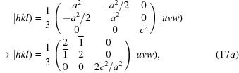 [\eqalignno{ |hkl)& = {1 \over 3} \left ( \matrix { a^2 & -a^2 /2 & 0 \cr -a^2 /2 & a^2 & 0 \cr 0 & 0 & c^2} \right ) |uvw) \cr \to |hkl)& = {1 \over 3} \left ( \matrix {2 & {\overline 1} & 0 \cr {\overline 1} & 2 & 0 \cr 0 & 0 & 2c^2 / a^2} \right ) |uvw) , &(17a)}]