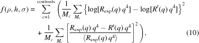 [\eqalignno{ f(\rho, h, \sigma) = & \, \sum \limits_{c = 1}^{\rm contrasts} \Bigg ( {{1} \over {M_{c}}} \sum_{M_{c}} \left \{ \log [R_{\rm exp} (q) \, q^{4}] - \log [R'(q) \, q^{4}] \right \}^{2} \cr & \, + {{1} \over {M_{c}}} \sum_{M_{c}} \left [ {{R_{\rm exp} (q) \, q^4 - R'(q) \, q^4} \over {\langle R_{\rm exp} (q) \, q^4 \rangle}} \right ]^{2} \Bigg ) , &(10)}]