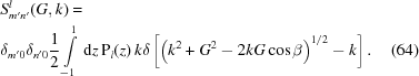 [\eqalignno{& S_{m^\prime n^\prime}^l (G ,k) = \cr & \delta_{m^\prime 0} \delta_{n^\prime 0} {{1} \over {2}} \int\limits_{-1}^{1} \, {\rm d}z \, {\rm P}_l (z) \, k \delta \left [ \left ( k^2 + G^2 - 2kG \cos \beta \right )^{1/2} - k \right ] . &(64)}]