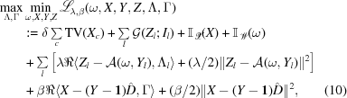 [\eqalignno { \mathop{\mathop{\rm max}\limits_{\Lambda, \Gamma}}& \mathop{\mathop{\rm min}\limits_{\omega,X,Y,Z}} {\scr L}_{{\lambda,\beta}}(\omega,X,Y,Z,\Lambda,\Gamma)\cr &: = \delta \textstyle\sum\limits _{c}{\rm TV}(X_{c}) + \sum\limits _{l}{\cal G}(Z_{l}\semi I_{l}) + {\bb I}_{{{\scr X}}}(X) + {\bb I}_{{{\scr W}}}(\omega) \cr & + \textstyle\sum\limits _{l}\left[\lambda\Re\langle Z_{l}-{\cal A}(\omega,Y_{l}),\Lambda _{l}\rangle + ({{\lambda}/{2}})\| Z_{l} - {\cal A}(\omega,Y_{l})\|^{2}\right] \cr & + \beta\Re\langle X-(Y - {\bf 1})\hat{D}, \Gamma\rangle + \textstyle({{\beta}/{2}})\| X - (Y - {\bf 1})\hat{D}\|^{2},& (10)}]