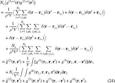 [\eqalignno {N_{\rm a} &\langle g^{(2, \alpha)}({\bf r}) g^{(2, \alpha)}({\bf r}^\prime) \rangle\cr =\ &{{1}\over{\rho^3 V}}\Big\langle \sum^{N_{\rm a}}_{i_1 = 1} \sum_{i_2 \ne i_1} \delta({\bf r} - {\bf r}_{i_{12}}) \delta({\bf r}' - {\bf r}_{i_{12}}) + \delta({\bf r} - {\bf r}_{i_{12}}) \delta({\bf r}^\prime + {\bf r}_{i_{12}})\Big\rangle \cr &+ {{1}\over{\rho^3 V}}\Big\langle \sum^{N_{\rm a}}_{i_1 = 1} \sum_{i_2 \ne i_1} \sum_{i_3 \ne i_1,i_2} \delta({\bf r} - {\bf r}_{i_{12}}) \delta({\bf r}^\prime - {\bf r}_{i_{13}}) \cr&+ \delta({\bf r} - {\bf r}_{i_{12}}) \delta({\bf r}^\prime + {\bf r}_{i_{13}}) \Big\rangle \cr &+ {{N_{\rm a}}\over{\rho^4 V^2}} \Big\langle \sum^{N_{\rm a}}_{i_1 = 1} \sum_{i_2 \ne i_1} \sum_{i_3 = i_1,i_2} \sum_{i_4 \ne i_1,i_2,i_3} \delta({\bf r} - {\bf r}_{i_{12}}) \delta({\bf r}^\prime - {\bf r}_{i_{34}}) \Big\rangle \cr =&\ \tilde{g}^{(2)}({\bf r}, {\bf r}^\prime) + {{1}\over{V}} \int [g^{(3)}({\bf r}_1, {\bf r}, {\bf r}^\prime) + g^{(3)}({\bf r}_1, {\bf r}, -{\bf r}^\prime)] {\rm d}{\bf r}_1 \cr &+ N_{\rm a} {{1}\over{V^2}} \int \int g^{(4)}({\bf r}_1, {\bf r}, {\bf r}_3, {\bf r}^\prime) {\rm d}{\bf r}_1 {\rm d}{\bf r}_3 \cr =&\ \tilde{g}^{(2)}({\bf r}, {\bf r}^\prime) + g^{(3)}({\bf r}, {\bf r}^\prime) + g^{(3)}({\bf r}, -{\bf r}^\prime) + g^{(4)}({\bf r}, {\bf r}^\prime). & (24)}]