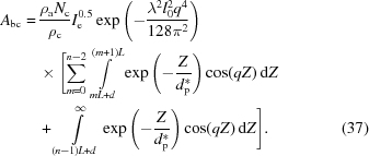 [\eqalignno{A_{\rm bc} = & \, {{\rho _{\rm a} N_{\rm c}} \over {\rho _{\rm c}}} I_{\rm e}^{0.5} \exp{ \left ( - {{\lambda ^2 l_0^2 q^4} \over {128 \pi ^2}} \right ) } \cr & \, \times \Biggl [ \sum\limits_{m=0}^{n-2} \int\limits_{mL + d}^{(m + 1)L} \exp{ \left ( - {Z \over {d_{\rm p}^*}} \right ) } \cos (qZ) \, {\rm d}Z \cr & \, + \int\limits_{(n - 1)L + d}^\infty \exp{ \left ( - {Z \over {d_{\rm p}^*}} \right ) } \cos (qZ) \, {\rm d}Z \Biggr ] . & (37)}]