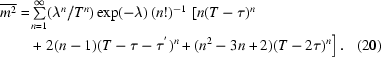 [\eqalignno{ \overline{m^{2}} = & \textstyle\sum\limits _{n = 1}^{\infty } (\lambda ^{n}/T^{n}) \exp(-\lambda) \, (n!)^{-1}\,\left[ n (T-\tau)^{n} \right. \cr & \left. + \,\,2(n-1) (T-\tau -\tau ^{'})^{n} + (n^{2}-3n+2) (T-2\tau)^{n} \right]. & (20)}]
