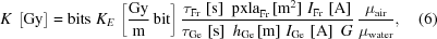 [K\,\left[{{\rm{Gy}}}\right]={\rm{bits}}\,\,{K_E}\,\left[{{{\rm{Gy}}}\over{\rm{m}}}\,{\rm{bit}}\right]{{\tau_{{\rm{Fr}}}\,\left[{\rm{s}}\right]\,\,{\rm{pxla}}_{{\rm{Fr}}}\,[{{\rm{m}}^2}]\,\,{I_{{\rm{Fr}}}}\,\left[{\rm{A}}\right]}\over{\tau_{{\rm{Ge}}}\,\left[{\rm{s}}\right]\,\,{h_{{\rm{Ge}}}}\,[{\rm{m}}]\,\,{I_{{\rm{Ge}}}}\,\left[{\rm{A}}\right]\,\,{G}}}\,{{\mu_{{\rm{air}}}}\over{\mu_{{\rm{water}}}}},\eqno(6)]