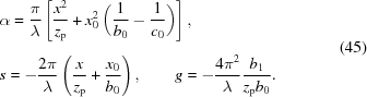 [\eqalign{&\alpha = {{\pi } \over {\lambda }}\left[{{x^{2}} \over {z_{\rm{p}}}}+x_{0}^{2}\left({{1} \over {b_{0}}}-{{1} \over {c_{0}}}\right)\right]_{\vphantom{\Big|}}, \cr& s = -{{2\pi } \over {\lambda }}\left({{x} \over {z_{\rm{p}}}}+{{x_{0}} \over {b_{0}}}\right),\qquad g = -{{4\pi ^{2}} \over {\lambda }}{{b_{1}} \over {z_{\rm{p}}b_{0}}}.}\eqno(45)]
