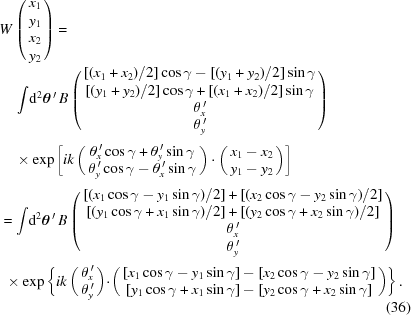 [\eqalignno{ &W\left(\matrix{ x_1\cr y_1\cr x_2\cr y_2}\right)= \cr&\quad\int\!{\rm{d}}^2\boldtheta^{\,\prime} \, B\left(\matrix{ [({x_1+x_2})/{2}]\cos\gamma-[({y_1+y_2})/{2}]\sin\gamma\cr [({y_1+y_2})/{2}]\cos\gamma+[({x_1+x_2})/{2}]\sin\gamma\cr \theta_x^{\,\prime} \cr \theta_y^{\,\prime}}\right)_{\vphantom{\Big|}} \cr& \quad \times \exp\left[ik\left(\matrix{ \theta_x^{\,\prime}\cos\gamma+\theta_y^{\,\prime}\sin\gamma\cr \theta_y^{\,\prime}\cos\gamma-\theta_x^{\,\prime}\sin\gamma }\right) \cdot \left(\matrix{ x_1-x_2\cr y_1-y_2}\right)\right]_{\vphantom{\Big|}} \cr& = \int \!{\rm{d}}^2\boldtheta^{\,\prime} \, B\left(\matrix{ [({x_1\cos\gamma-y_1\sin\gamma})/{2}]+ [({x_2\cos\gamma-y_2\sin\gamma})/{2}] \cr [({y_1\cos\gamma+x_1\sin\gamma})/{2}]+ [({y_2\cos\gamma+x_2\sin\gamma})/{2}] \cr \theta_x^{\,\prime}\cr \theta_y^{\,\prime}}\right)_{\vphantom{\Big|}} \cr& \,\,\times \exp\left\{ik\left(\matrix{ \theta_x^{\,\prime} \cr \theta_y^{\,\prime}}\right) \!\cdot\!\left(\matrix{ [x_1\cos\gamma-y_1\sin\gamma]-[x_2\cos\gamma-y_2\sin\gamma] \cr [y_1\cos\gamma+x_1\sin\gamma]-[y_2\cos\gamma+x_2\sin\gamma]}\right)\right\}.\cr&&(36)}]