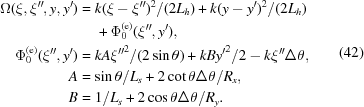[\eqalign{ \Omega (\xi, \xi^{\prime\prime},y,y^{\prime})&= k{(\xi - \xi^{\prime\prime})^2}/(2{L_h}) + k{(y - y^{\prime})^2}/(2{L_h}) \cr&\quad\,+ \Phi _0 ^{({\rm{e}})}(\xi^{\prime\prime},y^{\prime}), \cr \Phi _0 ^{({\rm{e}})}(\xi^{\prime\prime},y^{\prime}) & = kA{{\xi^{\prime\prime}}^2}/(2\sin \theta) + kB{{y'}^2}/2 - k\xi^{\prime\prime}\Delta \theta, \cr A&= \sin \theta /{L_s} + 2\cot\theta \Delta \theta /{R_x}, \cr B&= 1/{L_s} + 2\cos \theta \Delta \theta /{R_y}. \cr} \eqno(42)]