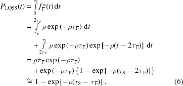 [\eqalignno{ P_{\rm{LOSS}}(t)&= \textstyle\int\limits_0^{\tau_{\rm{S}}}{f_{\,\rm{F}}^{\,*}(t)}\,{\rm{d}}t \cr& = \textstyle\int\limits_{{\tau_{\,\rm{F}}}}^{2{\tau_{\,\rm{F}}}} \rho\exp\left(-\rho\tau_{\,\rm{F}}\right)\,{\rm{d}}t \cr& \quad+ \textstyle\int\limits_{2\tau_{\,\rm{F}}}^{\tau_{\rm{S}}} \rho\exp\left(-\rho\tau_{\,\rm{F}}\right) \exp\left[-\rho(t-2\tau_{\,\rm{F}})\right]\,{\rm{d}}t \cr& = \rho\tau_{\,\rm{F}}\exp\left(-\rho\tau_{\,\rm{F}}\right) \cr&\quad + \exp\left(-\rho\tau_{\,\rm{F}}\right) \left\{1 - \exp\left[-\rho(\tau_{\rm{S}}-2\tau_{\,\rm{F}})\right]\right\} \cr& \cong 1-\exp\left[-\rho(\tau_{\rm{S}}-\tau_{\,\rm{F}})\right]. &(6)}]