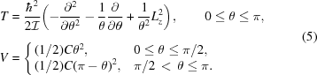 [\eqalign{ T & = {{\hbar^2} \over {2{\cal I}}}\biggl(- {{ \partial^2} \over { \partial\theta^2}} - {{1} \over {\theta}}{{ \partial} \over { \partial\theta}} + {{1} \over {\theta^2}}L_{z}^2 \biggr)_{\vphantom{\big|}}, \qquad 0\le \theta \le \pi,\hfill \cr V & = \Bigg\{ \matrix{ (1/2)C\theta^2,\hfill & 0\le\theta\le\pi/2,\hfill \cr (1/2)C(\pi-\theta)^2,\hfill & \pi/2\,\lt\,\theta\le\pi.\hfill} } \eqno(5)]