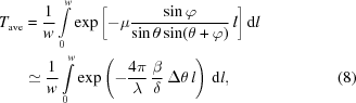 [\eqalignno{{T}_{\rm ave}&= {{1}\over{w}}\int \limits_{0}^{w}\exp\bigg[{-\mu {{\sin\varphi }\over{\sin\theta \sin(\theta +\varphi)}}\,l\bigg]} \, {\rm d}l\cr &\simeq {{1}\over{w}}\int \limits_{0}^{w}\exp\left(-{{4\pi}\over{\lambda}} \, {{\beta }\over{\delta }} \, \Delta \theta\,l\right) \, {\rm d}l, &(8)}]