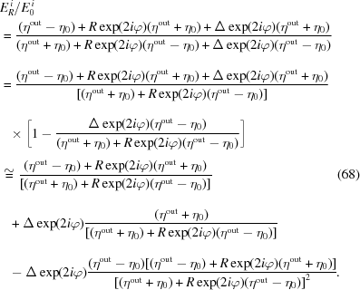 [\eqalignno{ & {{E_R^{\,i}}/{E_0^{\,i}}} \cr& = {{{({\eta^{\rm{out}}} - {\eta _0}) + R\exp(2i\varphi)({\eta^{\rm{out}}} + {\eta _0}) + \Delta \exp(2i\varphi)({\eta^{\rm{out}}} + {\eta _0})} \over {({\eta^{\rm{out}}} + {\eta _0}) + R\exp(2i\varphi)({\eta^{\rm{out}}} - {\eta _0}) + \Delta \exp(2i\varphi)({\eta^{\rm{out}}} - {\eta _0})_{\vphantom{\Big|}}}}} \cr & = {{{({\eta^{\rm{out}}} - {\eta _0}) + R\exp(2i\varphi)({\eta^{\rm{out}}} + {\eta _0}) + \Delta \exp(2i\varphi)({\eta^{\rm{out}}} + {\eta _0})} \over {[({\eta^{\rm{out}}} + {\eta _0}) + R\exp(2i\varphi)({\eta^{\rm{out}}} - {\eta _0})]_{\vphantom{\big|}}}}} \cr& \!\!\quad \times \bigg[1 - {{\Delta \exp(2i\varphi) ({\eta^{\rm{out}}} - {\eta _0})} \over {({\eta^{\rm{out}}} + {\eta _0}) + R\exp(2i\varphi)({\eta^{\rm{out}}} - {\eta _0})}}\bigg]_{\vphantom{\Big|}} \cr & \cong {{{({\eta^{\rm{out}}} - {\eta _0}) + R\exp(2i\varphi)({\eta^{\rm{out}}} + {\eta _0})} \over {[({\eta^{\rm{out}}} + {\eta _0}) + R\exp(2i\varphi)({\eta^{\rm{out}}} - {\eta _0})]_{\vphantom{\big|}}}}} &(68)\cr& \!\!\quad + \Delta \exp(2i\varphi){{{({\eta^{\rm{out}}} + {\eta _0})} \over {[({\eta^{\rm{out}}} + {\eta _0}) + R\exp(2i\varphi)({\eta^{\rm{out}}} - {\eta _0})]_{\vphantom{\big|}}}}} \cr & \quad\!\! - \Delta \exp(2i\varphi){{({\eta^{\rm{out}}} - {\eta _0})[({\eta^{\rm{out}}} - {\eta _0}) + R\exp(2i\varphi)({\eta^{\rm{out}}} + {\eta _0})]} \over {{{[({\eta^{\rm{out}}} + {\eta _0}) + R\exp(2i\varphi)({\eta^{\rm{out}}} - {\eta _0})]}^2}}}\!. }]