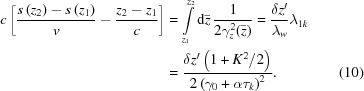 [\eqalignno{ c\left[{{s\left(z_2\right)-s\left(z_1\right)}\over{v}}-{{z_2-z_1}\over{c}}\right] &= \int\limits_{z_1}^{z_2}{\rm{d}}\bar{z}\,{{1}\over{2\gamma_z^2(\bar{z})}} = {{\delta z'} \over {\lambda_w}}\lambda_{1k} \cr& = {{\delta z'\left(1+K^2/2\right)} \over {2 \left(\gamma_0+\alpha\tau_k\right)^2}}. &(10)}]