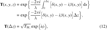 [\eqalignno{ {\bf{T}}(x,y,z) & = \exp\bigg\{{{-2\pi{i}}\over{\lambda}} \int_0^{\Delta{z}} \big[\delta(x,y)-i\beta(x,y)\big]\,{\rm{d}}s \bigg\} \cr & = \exp\bigg\{{{-2\pi{i}}\over{\lambda}} \big[\delta(x,y)-i\beta(x,y)\big] \Delta{z} \bigg\}_{\vphantom{\big|}}, \cr {\bf{T}}(\Delta{z}) & = \sqrt{T_{\rm{BL}}} \exp\big(i\phi\big), &(12)}]