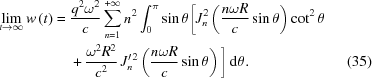 [\eqalignno{ \lim _{{t\rightarrow\infty}}w\left(t\right) ={}& {{q^{{2}}\omega^{{2}}} \over {c}}\sum _{{n = 1}}^{{+\infty}}n^{{2}}\int _{{0}}^{{\pi}}\sin\theta \bigg[J_{{n}}^{{2}}\left({{n\omega R} \over {c}}\sin\theta\right)\cot^{{2}}\theta \cr& +{{\omega^{{2}}R^{{2}}} \over {c^{{2}}}}\,J_{{n}}^{{\prime \,2}}\left({{n\omega R} \over {c}}\sin\theta\right)\bigg]\,{\rm{d}}\theta. &(35)}]