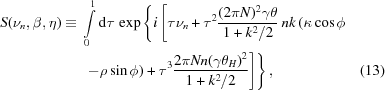 [\eqalignno{S({\nu_n},\beta,\eta) \equiv {}& \int\limits_0^1 {\rm{d}}\tau\, \exp \left\{ i\left[\tau\nu_n+\tau^2 {{(2\pi{N})^2\gamma\theta}\over{1+k^2/2}}\, nk\left(\kappa\cos\phi \right.\right.\right. \cr& \left.\left.\left. -\rho\sin\phi\right) + \tau^3 {{2\pi{N}n(\gamma\theta_H)^2}\over{1+k^2/2}}\right]\right\}, &(13)}]